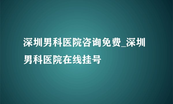 深圳男科医院咨询免费_深圳男科医院在线挂号