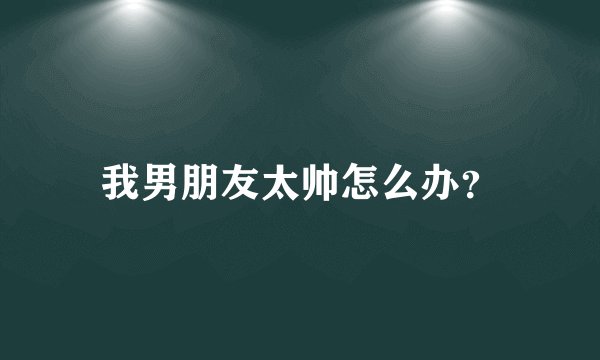 我男朋友太帅怎么办？