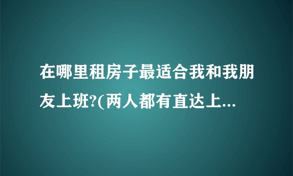 在哪里租房子最适合我和我朋友上班?(两人都有直达上班地方的)