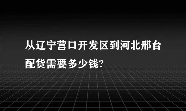 从辽宁营口开发区到河北邢台配货需要多少钱?