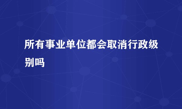 所有事业单位都会取消行政级别吗