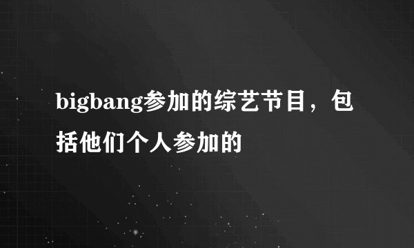 bigbang参加的综艺节目，包括他们个人参加的