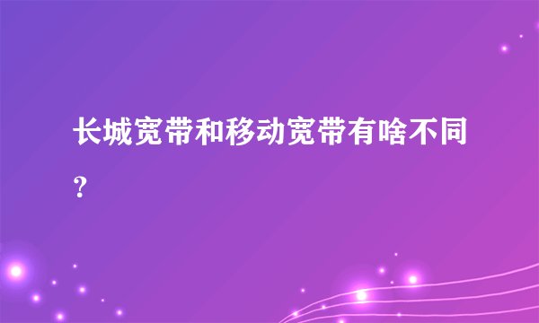 长城宽带和移动宽带有啥不同？
