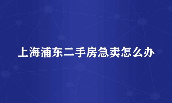 上海浦东二手房急卖怎么办