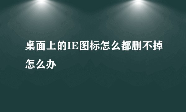 桌面上的IE图标怎么都删不掉怎么办