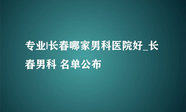 专业|长春哪家男科医院好_长春男科 名单公布
