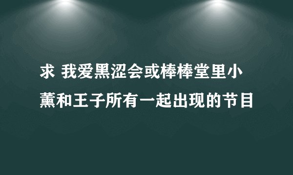 求 我爱黑涩会或棒棒堂里小薰和王子所有一起出现的节目