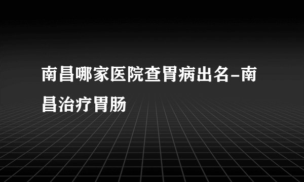 南昌哪家医院查胃病出名-南昌治疗胃肠