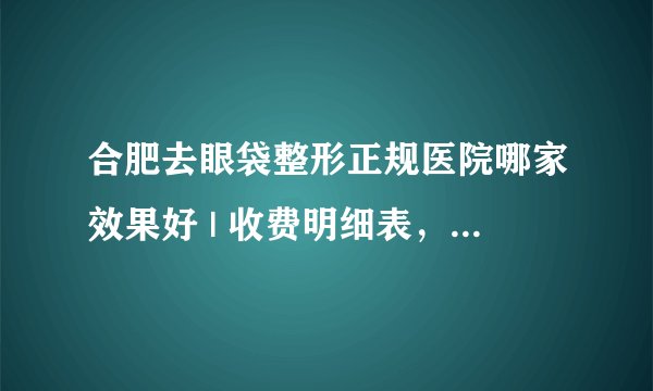 合肥去眼袋整形正规医院哪家效果好 | 收费明细表，防坑骗！_怎样去除眼袋，眼纹，黑眼圈？