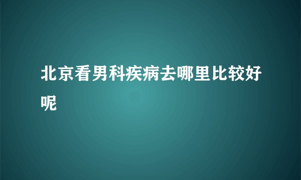 北京看男科疾病去哪里比较好呢
