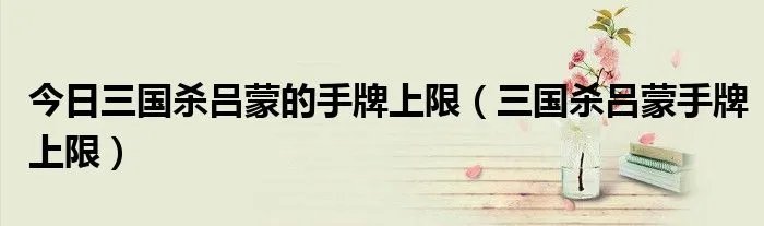 今日三国杀吕蒙的手牌上限（三国杀吕蒙手牌上限）