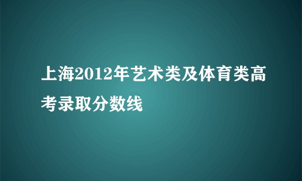 上海2012年艺术类及体育类高考录取分数线