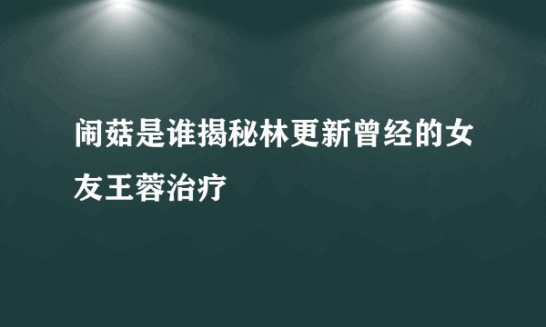 闹菇是谁揭秘林更新曾经的女友王蓉治疗
