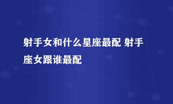 射手女和什么星座最配 射手座女跟谁最配