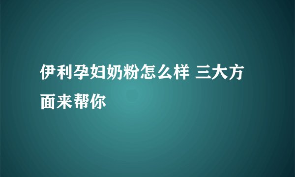 伊利孕妇奶粉怎么样 三大方面来帮你
