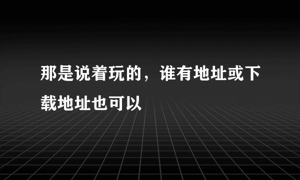 那是说着玩的，谁有地址或下载地址也可以