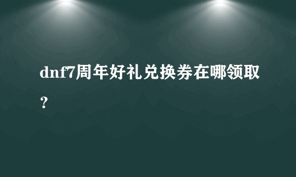 dnf7周年好礼兑换券在哪领取？