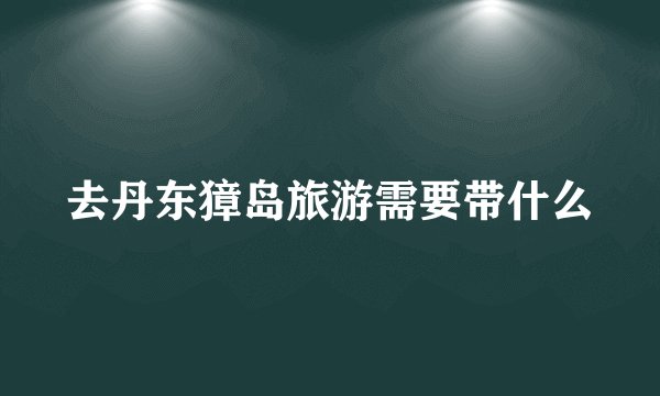 去丹东獐岛旅游需要带什么