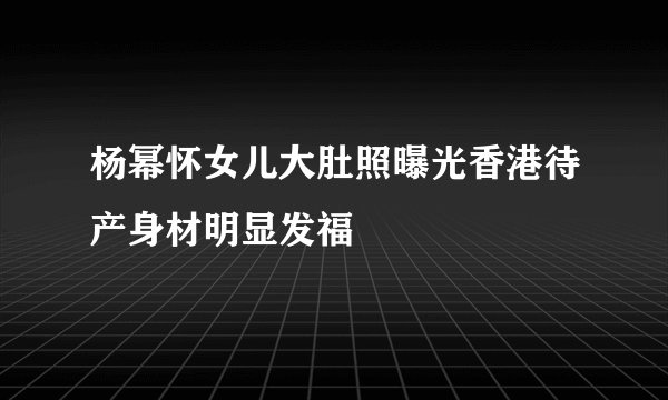 杨幂怀女儿大肚照曝光香港待产身材明显发福