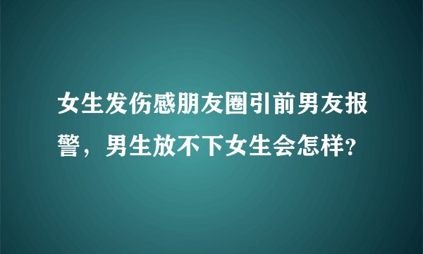 女生发伤感朋友圈引前男友报警,男生放不下女生会怎样?