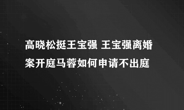 高晓松挺王宝强 王宝强离婚案开庭马蓉如何申请不出庭
