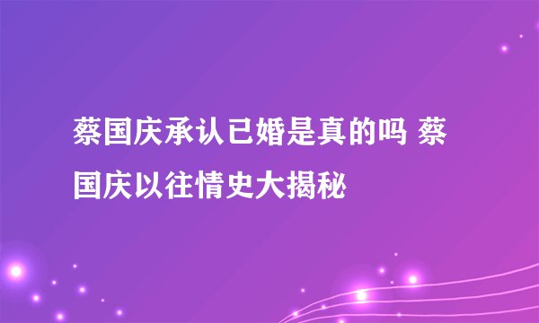 蔡国庆承认已婚是真的吗 蔡国庆以往情史大揭秘