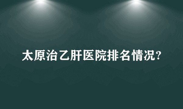 太原治乙肝医院排名情况?