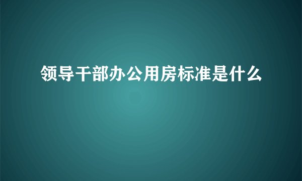 领导干部办公用房标准是什么