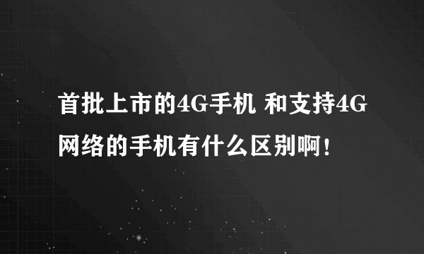 首批上市的4G手机 和支持4G网络的手机有什么区别啊！