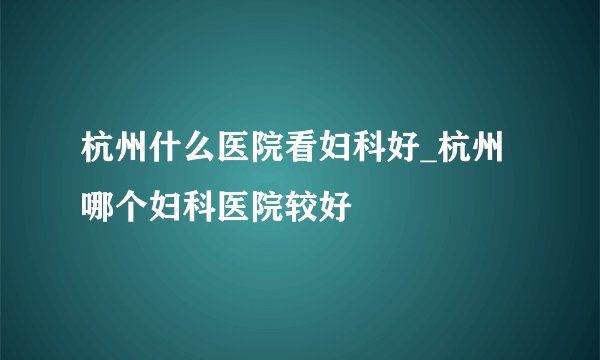 杭州什么医院看妇科好_杭州哪个妇科医院较好