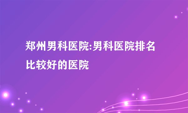 郑州男科医院:男科医院排名比较好的医院