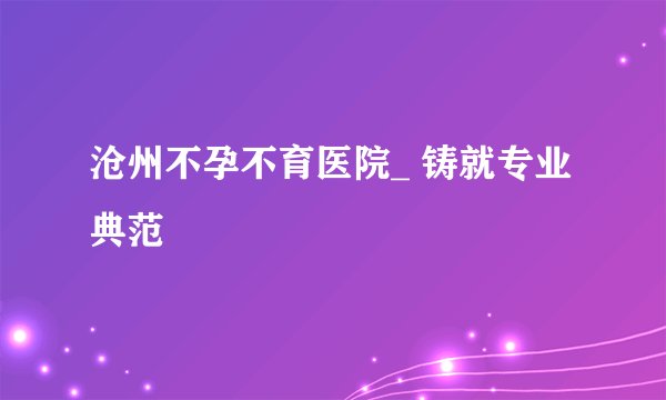 沧州不孕不育医院_ 铸就专业典范