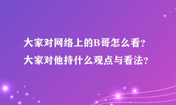大家对网络上的B哥怎么看？大家对他持什么观点与看法？