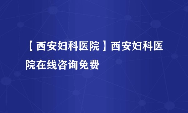 【西安妇科医院】西安妇科医院在线咨询免费