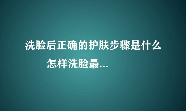洗脸后正确的护肤步骤是什么       怎样洗脸最干净_洗脸的正确步骤