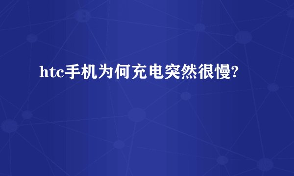 htc手机为何充电突然很慢?
