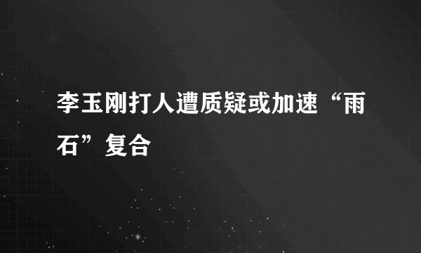 李玉刚打人遭质疑或加速“雨石”复合