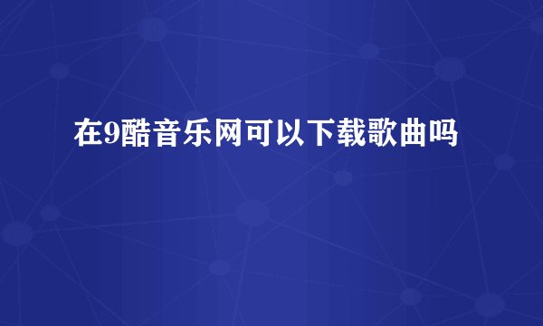 在9酷音乐网可以下载歌曲吗