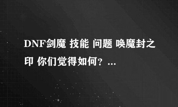DNF剑魔 技能 问题 唤魔封之印 你们觉得如何？ 该点不？ 唯一纠结的、 我现在没有学 想问问 学还是不学好、
