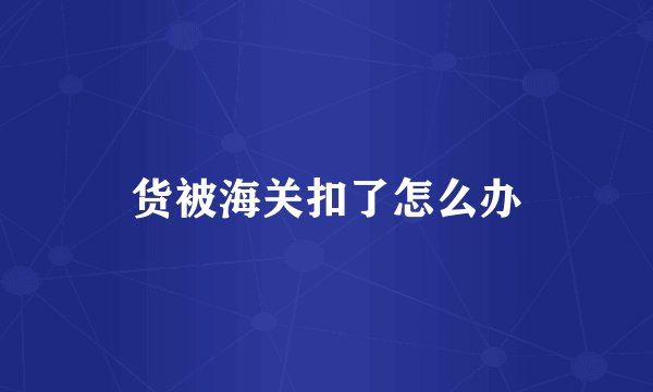 货被海关扣了怎么办