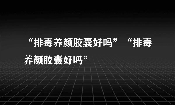 “排毒养颜胶囊好吗”“排毒养颜胶囊好吗”