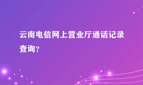 云南电信网上营业厅通话记录查询？
