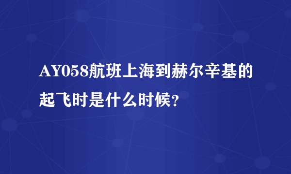 AY058航班上海到赫尔辛基的起飞时是什么时候？