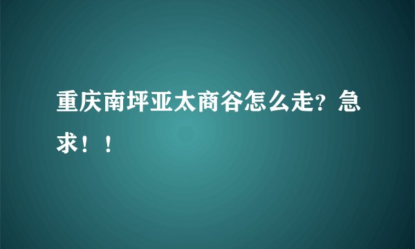 重庆南坪亚太商谷怎么走？急求！！