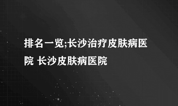 排名一览;长沙治疗皮肤病医院 长沙皮肤病医院 