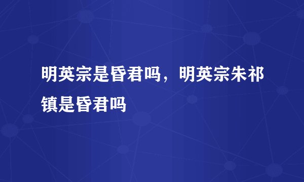 明英宗是昏君吗，明英宗朱祁镇是昏君吗