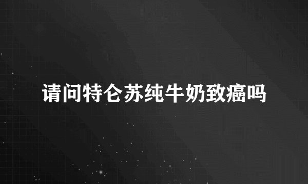 请问特仑苏纯牛奶致癌吗
