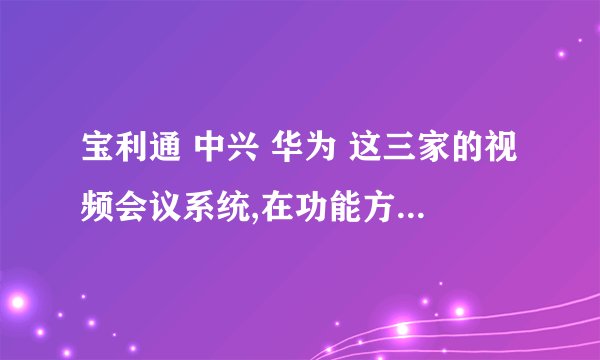 宝利通 中兴 华为 这三家的视频会议系统,在功能方面有什么差别,在操作方面哪家更方便,在效果方面怎么