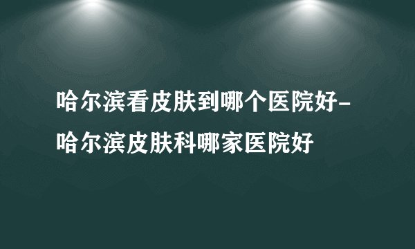 哈尔滨看皮肤到哪个医院好-哈尔滨皮肤科哪家医院好
