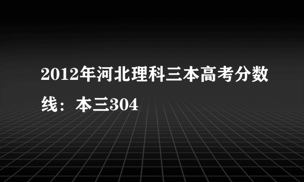 2012年河北理科三本高考分数线：本三304